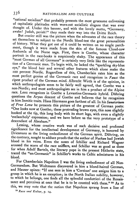 336 NATIONALISM AND CULTURE  “national socalism?” that probably presents the most gruesome enlivening of aapitalstic platitudes with wornout socialistic slogans that was ever thought of. Under this banner, and with the lovely motto, “Germany, awake! Judah, perish!” they made their way into the Dritte Reich.  But crazier still was the picture when the advocates of the race theory set themselves to subject to the Nordic bloodtest the great personlities of history. What they got out of it could be written on no single parch- ment, though it were made from the skin of the famous Cloudow Audumla of the Norse saga. First, there is Gocthe, whose character portrait in the race-books is suspiciously shaky. The appearance of this “most German of all Germans” is certainly very litcle like the representa. tion of 2 Germanic man. To begin with, he lacked the “sparkling sky-blue eye” the blond hair and several other features which alone make the 100 percent Nordic. Regardless of this, Chamberlain rates him s the most perfect genius of the Germanic race and recognizes in Faust the ripest product of the German mind. Albrecht Wirth s of the opinion, in which anthropologists seem to be fairly well agrecd, that Goethe was 3 non-Nordic; and most anthropologists see in him a product of the Alpine race. Lenz recognizes in Goethe a Levantine.Germanic hybrid. Duhring questions the Aryan descent of Goethe and believes that he recognizes in him Semiti trats. Hans Hermann goes farthest of all, In his Sanatorium of Free Love he presents this picture of the greatest of German poets: “One looks now at Gocthe; these protruding brown eyes, this nose slightly hooked at the i, this long body with its short legs, with even  slightly ‘melancholy” expression; and we have before us the very prototype of & descendant of Abraham.”  Lessing, whose creative work was of such decisive and profound signifiance for the intellectual development of Germany, s honored by Dricsmans as the living embodiment of the German spirit. Diihring, on the contrary, sought to adduce proofs that the author of Nathan had Jewish blood in his veins. Even the noses of Schiller and Richard ‘Wagner aroused the scorn of the race sniflers, and Schiller was 25 good as done for when Adolf Bartels, the literary pope in the present Hitlerite state, traced the “unGermanic” in Schiller’s works to Celtic admixtures in his blood.  For Chamberlain Napoleon I was the living embodiment of all Non- Germandom. But Woltmann discovered in him a blond-haired German, and Havser opincs: “If one sees in him  ‘Corsican’ one assigns him to 2 group in which he is an exception; in the North Ttalian nobility, however, to which he belongs, one finds all the splendid condottieri of the Renais. sance and perccives at once that he is to be counted with these.” * As to this, we may note that the notion that Napolcon sprang from 2 line of   Rane und Kultur, p. 14  